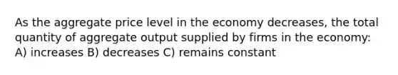 As the aggregate price level in the economy decreases, the total quantity of aggregate output supplied by firms in the economy: A) increases B) decreases C) remains constant