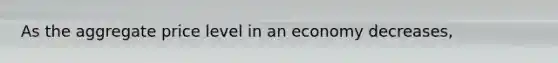 As the aggregate price level in an economy decreases,