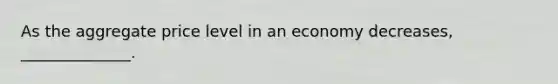 As the aggregate price level in an economy decreases, ______________.