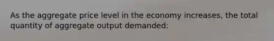 As the aggregate price level in the economy increases, the total quantity of aggregate output demanded: