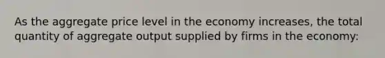 As the aggregate price level in the economy increases, the total quantity of aggregate output supplied by firms in the economy: