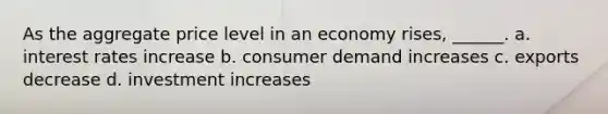 As the aggregate price level in an economy rises, ______. a. interest rates increase b. consumer demand increases c. exports decrease d. investment increases