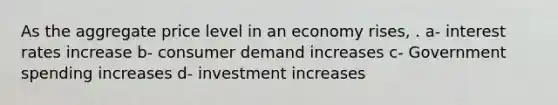 As the aggregate price level in an economy rises, . a- interest rates increase b- consumer demand increases c- Government spending increases d- investment increases