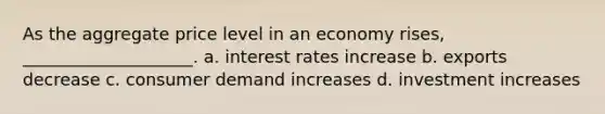 As the aggregate price level in an economy rises, ____________________. a. interest rates increase b. exports decrease c. consumer demand increases d. investment increases