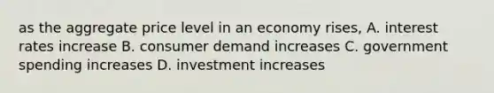 as the aggregate price level in an economy rises, A. interest rates increase B. consumer demand increases C. government spending increases D. investment increases