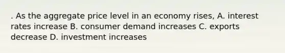 . As the aggregate price level in an economy rises, A. interest rates increase B. consumer demand increases C. exports decrease D. investment increases