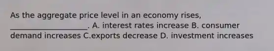 As the aggregate price level in an economy rises, ____________________. A. interest rates increase B. consumer demand increases C.exports decrease D. investment increases