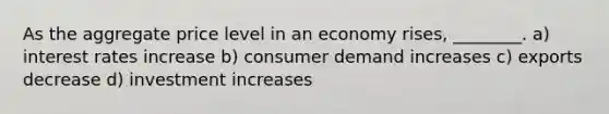 As the aggregate price level in an economy rises, ________. a) interest rates increase b) consumer demand increases c) exports decrease d) investment increases