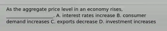 As the aggregate price level in an economy rises, ____________________. A. interest rates increase B. consumer demand increases C. exports decrease D. investment increases