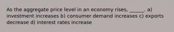 As the aggregate price level in an economy rises, ______. a) investment increases b) consumer demand increases c) exports decrease d) interest rates increase