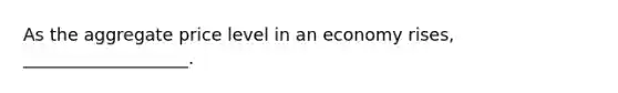 As the aggregate price level in an economy rises, ___________________.