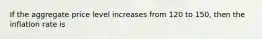 If the aggregate price level increases from 120 to 150, then the inflation rate is