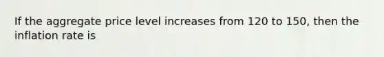 If the aggregate price level increases from 120 to 150, then the inflation rate is