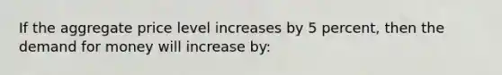 If the aggregate price level increases by 5 percent, then <a href='https://www.questionai.com/knowledge/klIDlybqd8-the-demand-for-money' class='anchor-knowledge'>the demand for money</a> will increase by: