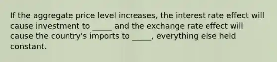 If the aggregate price level increases, the interest rate effect will cause investment to _____ and the exchange rate effect will cause the country's imports to _____, everything else held constant.