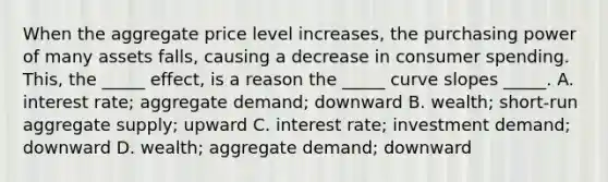 When the aggregate price level increases, the purchasing power of many assets falls, causing a decrease in consumer spending. This, the _____ effect, is a reason the _____ curve slopes _____. A. interest rate; aggregate demand; downward B. wealth; short-run aggregate supply; upward C. interest rate; investment demand; downward D. wealth; aggregate demand; downward