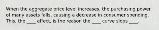 When the aggregate price level increases, the purchasing power of many assets falls, causing a decrease in consumer spending. This, the ____ effect, is the reason the ____ curve slops ____.