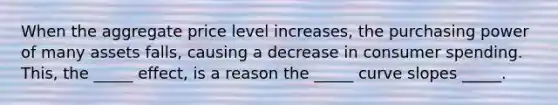 When the aggregate price level increases, the purchasing power of many assets falls, causing a decrease in consumer spending. This, the _____ effect, is a reason the _____ curve slopes _____.