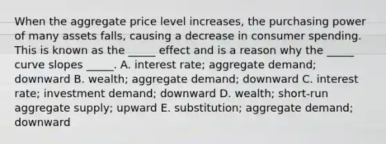 When the aggregate price level increases, the purchasing power of many assets falls, causing a decrease in consumer spending. This is known as the _____ effect and is a reason why the _____ curve slopes _____. A. interest rate; aggregate demand; downward B. wealth; aggregate demand; downward C. interest rate; investment demand; downward D. wealth; short-run aggregate supply; upward E. substitution; aggregate demand; downward