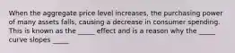 When the aggregate price level increases, the purchasing power of many assets falls, causing a decrease in consumer spending. This is known as the _____ effect and is a reason why the _____ curve slopes _____