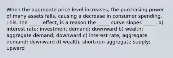 When the aggregate price level increases, the purchasing power of many assets falls, causing a decrease in consumer spending. This, the _____ effect, is a reason the _____ curve slopes _____. a) interest rate; investment demand; downward b) wealth; aggregate demand; downward c) interest rate; aggregate demand; downward d) wealth; short-run aggregate supply; upward