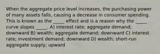 When the aggregate price level increases, the purchasing power of many assets falls, causing a decrease in consumer spending. This is known as the _____ effect and is a reason why the _____ curve slopes _____. A) interest rate; aggregate demand; downward B) wealth; aggregate demand; downward C) interest rate; investment demand; downward D) wealth; short-run aggregate supply; upward