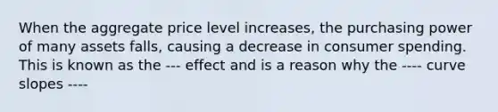 When the aggregate price level increases, the purchasing power of many assets falls, causing a decrease in consumer spending. This is known as the --- effect and is a reason why the ---- curve slopes ----