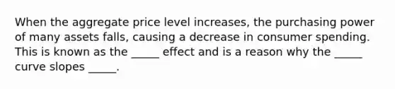 When the aggregate price level increases, the purchasing power of many assets falls, causing a decrease in consumer spending. This is known as the _____ effect and is a reason why the _____ curve slopes _____.