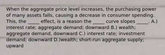 When the aggregate price level increases, the purchasing power of many assets falls, causing a decrease in consumer spending. This, the _____ effect, is a reason the _____ curve slopes _____. A.) interest rate; aggregate demand; downward B.) wealth; aggregate demand, downward C.) interest rate; investment demand; downward D.)wealth; short-run aggregate supply; upward