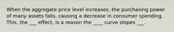 When the aggregate price level increases, the purchasing power of many assets falls, causing a decrease in consumer spending. This, the ___ effect, is a reason the ____ curve slopes ___.