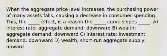 When the aggregate price level increases, the purchasing power of many assets falls, causing a decrease in consumer spending. This, the _____ effect, is a reason the _____ curve slopes _____. A) interest rate; aggregate demand; downward B) wealth; aggregate demand; downward C) interest rate; investment demand; downward D) wealth; short-run aggregate supply; upward