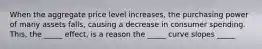 When the aggregate price level increases, the purchasing power of many assets falls, causing a decrease in consumer spending. This, the _____ effect, is a reason the _____ curve slopes _____