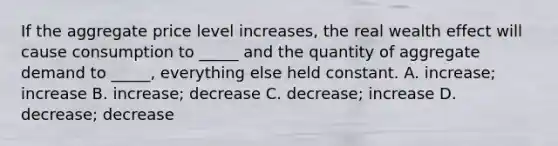 If the aggregate price level increases, the real wealth effect will cause consumption to _____ and the quantity of aggregate demand to _____, everything else held constant. A. increase; increase B. increase; decrease C. decrease; increase D. decrease; decrease