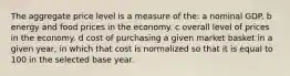 The aggregate price level is a measure of the: a nominal GDP. b energy and food prices in the economy. c overall level of prices in the economy. d cost of purchasing a given market basket in a given year, in which that cost is normalized so that it is equal to 100 in the selected base year.