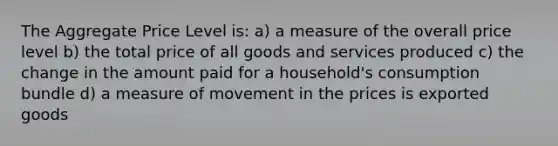 The Aggregate Price Level is: a) a measure of the overall price level b) the total price of all goods and services produced c) the change in the amount paid for a household's consumption bundle d) a measure of movement in the prices is exported goods