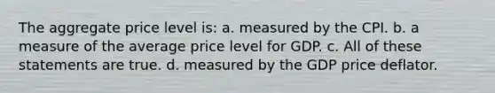 The aggregate price level is: a. measured by the CPI. b. a measure of the average price level for GDP. c. All of these statements are true. d. measured by the GDP price deflator.