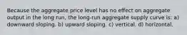 Because the aggregate price level has no effect on aggregate output in the long run, the long-run aggregate supply curve is: a) downward sloping. b) upward sloping. c) vertical. d) horizontal.