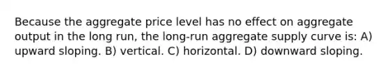 Because the aggregate price level has no effect on aggregate output in the long run, the long-run aggregate supply curve is: A) upward sloping. B) vertical. C) horizontal. D) downward sloping.