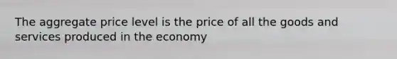 The aggregate price level is the price of all the goods and services produced in the economy