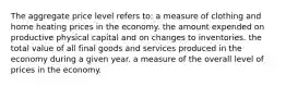 The aggregate price level refers to: a measure of clothing and home heating prices in the economy. the amount expended on productive physical capital and on changes to inventories. the total value of all final goods and services produced in the economy during a given year. a measure of the overall level of prices in the economy.