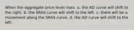 When the aggregate price level rises: a. the AD curve will shift to the right. b. the SRAS curve will shift to the left. c. there will be a movement along the SRAS curve. d. the AD curve will shift to the left.