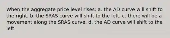 When the aggregate price level rises: a. the AD curve will shift to the right. b. the SRAS curve will shift to the left. c. there will be a movement along the SRAS curve. d. the AD curve will shift to the left.