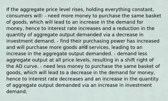 If the aggregate price level rises, holding everything constant, consumers will: - need more money to purchase the same basket of goods, which will lead to an increase in the demand for money, hence to interest rate increases and a reduction in the quantity of aggregate output demanded via a decrease in investment demand. - find their purchasing power has increased and will purchase more goods and services, leading to an increase in the aggregate output demanded. - demand less aggregate output at all price levels, resulting in a shift right of the AD curve. - need less money to purchase the same basket of goods, which will lead to a decrease in the demand for money, hence to interest rate decreases and an increase in the quantity of aggregate output demanded via an increase in investment demand.