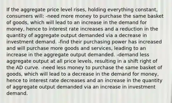 If the aggregate price level rises, holding everything constant, consumers will: -need more money to purchase the same basket of goods, which will lead to an increase in the demand for money, hence to interest rate increases and a reduction in the quantity of aggregate output demanded via a decrease in investment demand. -find their purchasing power has increased and will purchase more goods and services, leading to an increase in the aggregate output demanded. -demand less aggregate output at all price levels, resulting in a shift right of the AD curve. -need less money to purchase the same basket of goods, which will lead to a decrease in the demand for money, hence to interest rate decreases and an increase in the quantity of aggregate output demanded via an increase in investment demand.