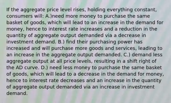 If the aggregate price level rises, holding everything constant, consumers will: A.)need more money to purchase the same basket of goods, which will lead to an increase in the demand for money, hence to interest rate increases and a reduction in the quantity of aggregate output demanded via a decrease in investment demand. B.) find their purchasing power has increased and will purchase more goods and services, leading to an increase in the aggregate output demanded. C.) demand less aggregate output at all price levels, resulting in a shift right of the AD curve. D.) need less money to purchase the same basket of goods, which will lead to a decrease in the demand for money, hence to interest rate decreases and an increase in the quantity of aggregate output demanded via an increase in investment demand.