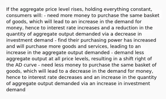 If the aggregate price level rises, holding everything constant, consumers will: - need more money to purchase the same basket of goods, which will lead to an increase in the demand for money, hence to interest rate increases and a reduction in the quantity of aggregate output demanded via a decrease in investment demand - find their purchasing power has increased and will purchase more goods and services, leading to an increase in the aggregate output demanded - demand less aggregate output at all price levels, resulting in a shift right of the AD curve - need less money to purchase the same basket of goods, which will lead to a decrease in the demand for money, hence to interest rate decreases and an increase in the quantity of aggregate output demanded via an increase in investment demand