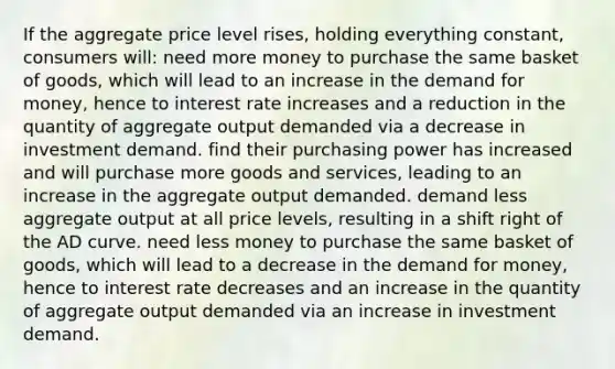 If the aggregate price level rises, holding everything constant, consumers will: need more money to purchase the same basket of goods, which will lead to an increase in the demand for money, hence to interest rate increases and a reduction in the quantity of aggregate output demanded via a decrease in investment demand. find their purchasing power has increased and will purchase more goods and services, leading to an increase in the aggregate output demanded. demand less aggregate output at all price levels, resulting in a shift right of the AD curve. need less money to purchase the same basket of goods, which will lead to a decrease in the demand for money, hence to interest rate decreases and an increase in the quantity of aggregate output demanded via an increase in investment demand.