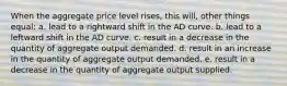 When the aggregate price level rises, this will, other things equal: a. lead to a rightward shift in the AD curve. b. lead to a leftward shift in the AD curve. c. result in a decrease in the quantity of aggregate output demanded. d. result in an increase in the quantity of aggregate output demanded. e. result in a decrease in the quantity of aggregate output supplied.