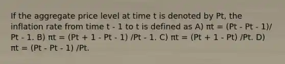 If the aggregate price level at time t is denoted by Pt, the inflation rate from time t - 1 to t is defined as A) πt = (Pt - Pt - 1)/ Pt - 1. B) πt = (Pt + 1 - Pt - 1) /Pt - 1. C) πt = (Pt + 1 - Pt) /Pt. D) πt = (Pt - Pt - 1) /Pt.