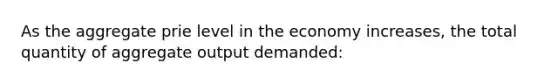 As the aggregate prie level in the economy increases, the total quantity of aggregate output demanded: